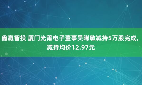 鑫赢智投 厦门光莆电子董事吴晞敏减持5万股完成, 减持均价12.97元