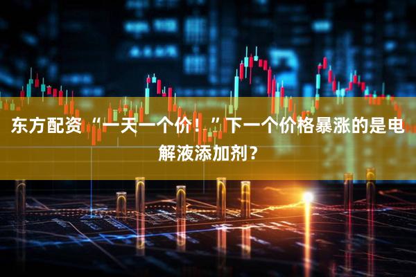 东方配资 “一天一个价！”下一个价格暴涨的是电解液添加剂？