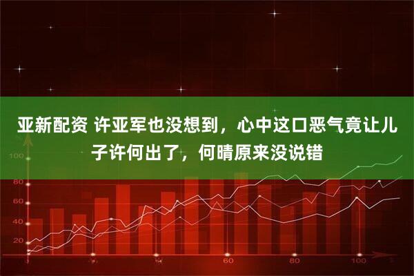 亚新配资 许亚军也没想到，心中这口恶气竟让儿子许何出了，何晴原来没说错