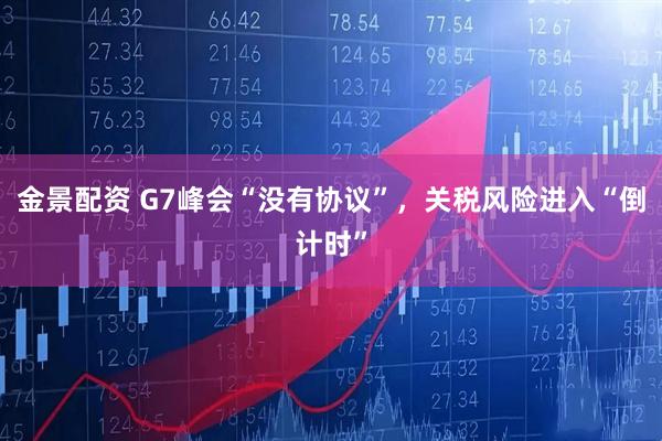 金景配资 G7峰会“没有协议”，关税风险进入“倒计时”