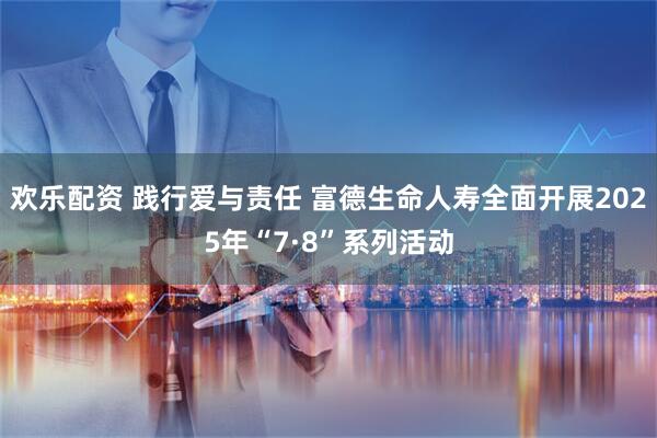 欢乐配资 践行爱与责任 富德生命人寿全面开展2025年“7·8”系列活动