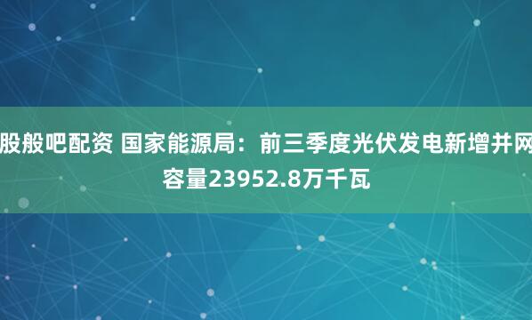 股般吧配资 国家能源局：前三季度光伏发电新增并网容量23952.8万千瓦