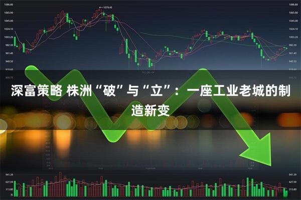 深富策略 株洲“破”与“立”：一座工业老城的制造新变