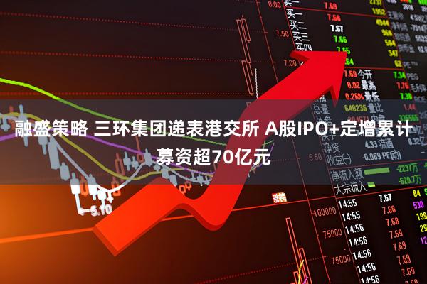 融盛策略 三环集团递表港交所 A股IPO+定增累计募资超70亿元