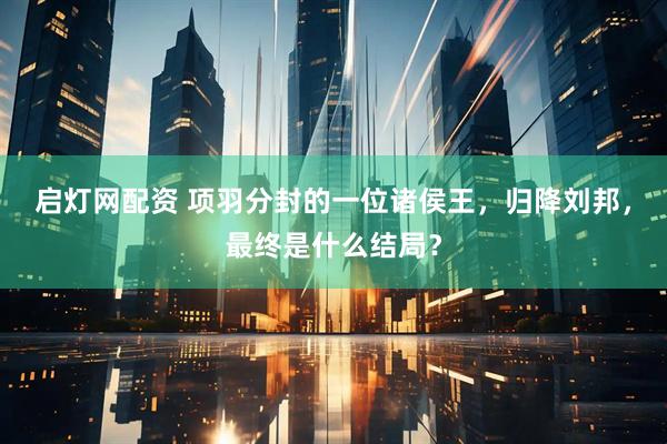 启灯网配资 项羽分封的一位诸侯王，归降刘邦，最终是什么结局？