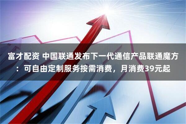 富才配资 中国联通发布下一代通信产品联通魔方：可自由定制服务按需消费，月消费39元起