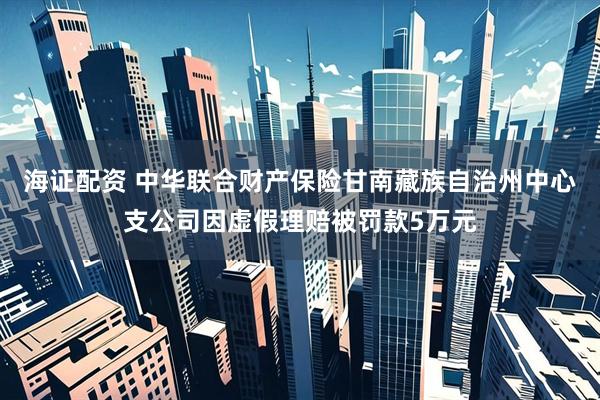 海证配资 中华联合财产保险甘南藏族自治州中心支公司因虚假理赔被罚款5万元